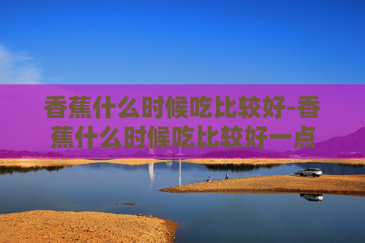 香蕉什么时候吃比较好-香蕉什么时候吃比较好一点