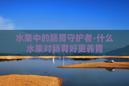 水果中的肠胃守护者-什么水果对肠胃好更养胃