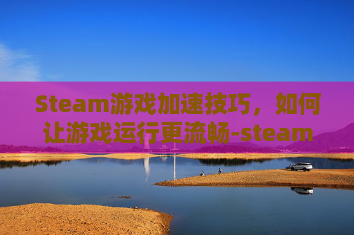 Steam游戏加速技巧，如何让游戏运行更流畅-steam怎么加快游戏下载速度