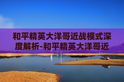 和平精英大洋哥近战模式深度解析-和平精英大洋哥近战模式怎么玩