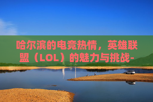 哈尔滨的电竞热情，英雄联盟（LOL）的魅力与挑战-哈尔滨联盟