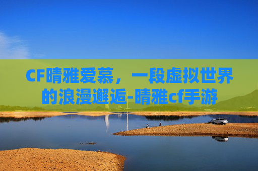 CF晴雅爱慕，一段虚拟世界的浪漫邂逅-晴雅cf手游