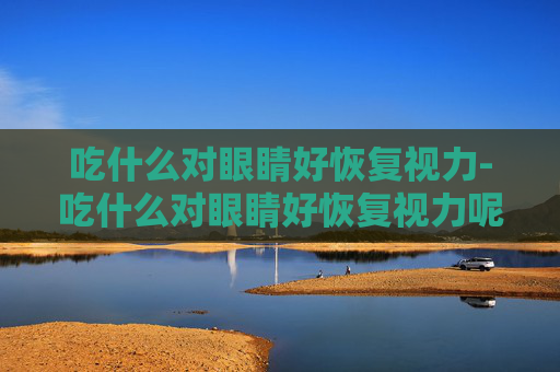 吃什么对眼睛好恢复视力-吃什么对眼睛好恢复视力呢