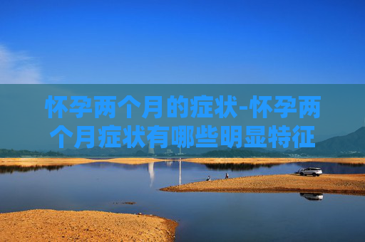 怀孕两个月的症状-怀孕两个月症状有哪些明显特征