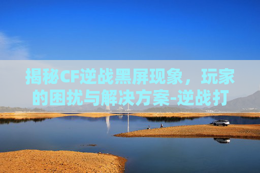 揭秘CF逆战黑屏现象，玩家的困扰与解决方案-逆战打开了屏幕上不显示画面