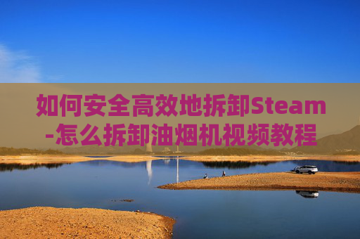 如何安全高效地拆卸Steam-怎么拆卸油烟机视频教程