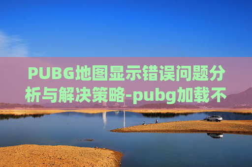 PUBG地图显示错误问题分析与解决策略-pubg加载不出来地图的解决方法