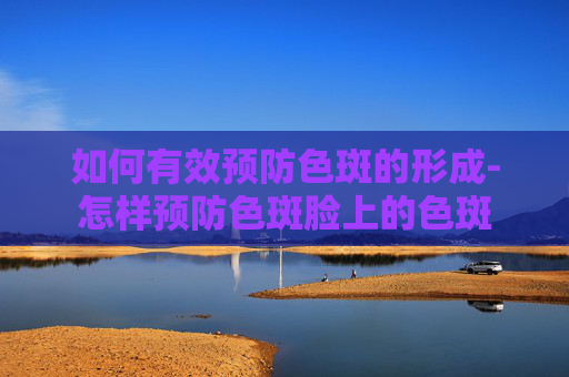 如何有效预防色斑的形成-怎样预防色斑脸上的色斑