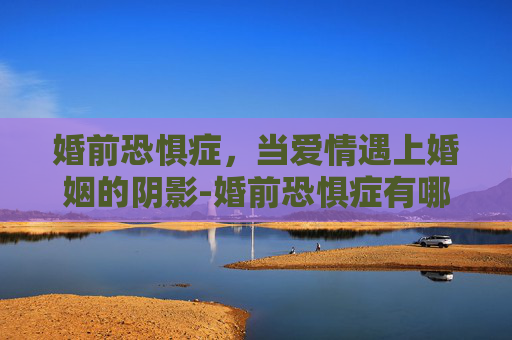 婚前恐惧症，当爱情遇上婚姻的阴影-婚前恐惧症有哪些表现