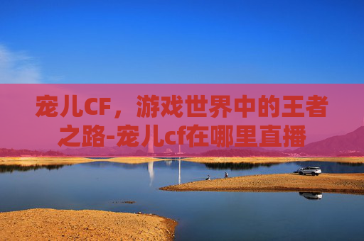 宠儿CF，游戏世界中的王者之路-宠儿cf在哪里直播