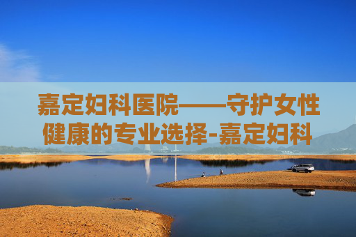 嘉定妇科医院——守护女性健康的专业选择-嘉定妇科医院在哪里