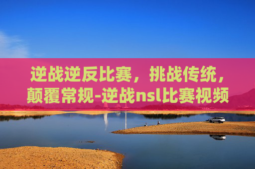 逆战逆反比赛，挑战传统，颠覆常规-逆战nsl比赛视频