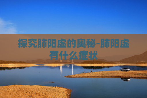 探究肺阳虚的奥秘-肺阳虚有什么症状