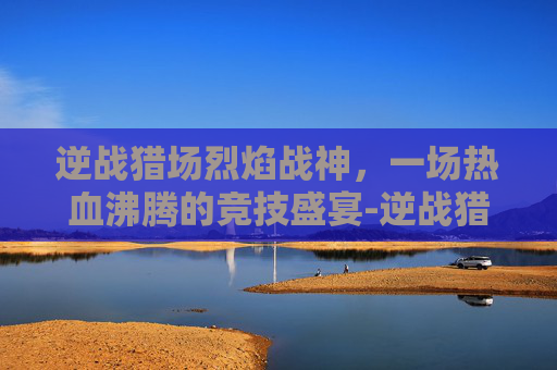逆战猎场烈焰战神，一场热血沸腾的竞技盛宴-逆战猎场烈焰战神怎么打