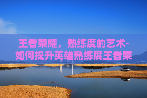 王者荣耀，熟练度的艺术-如何提升英雄熟练度王者荣耀