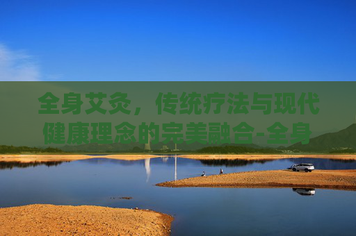 全身艾灸，传统疗法与现代健康理念的完美融合-全身艾灸的好处