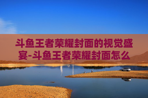 斗鱼王者荣耀封面的视觉盛宴-斗鱼王者荣耀封面怎么换