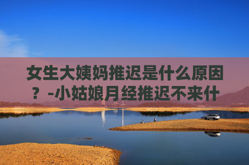 女生大姨妈推迟是什么原因？-小姑娘月经推迟不来什么原因