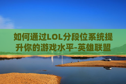 如何通过LOL分段位系统提升你的游戏水平-英雄联盟分段怎么排序