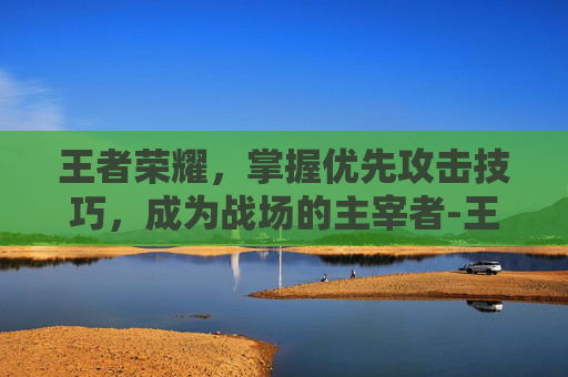 王者荣耀，掌握优先攻击技巧，成为战场的主宰者-王者荣耀优先攻击目标怎么选