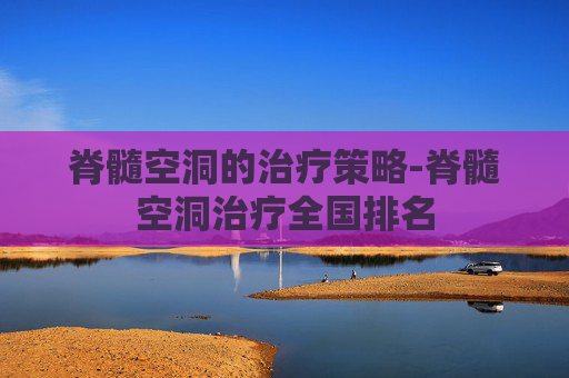 脊髓空洞的治疗策略-脊髓空洞治疗全国排名