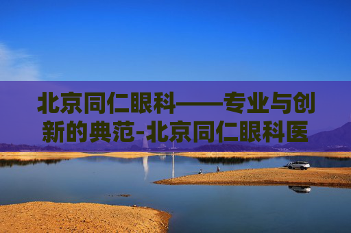 北京同仁眼科——专业与创新的典范-北京同仁眼科医院挂号官网
