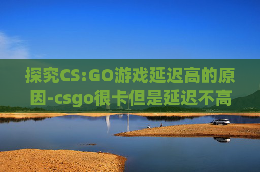 探究CS:GO游戏延迟高的原因-csgo很卡但是延迟不高