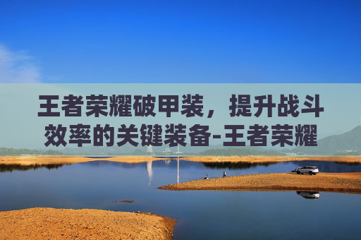 王者荣耀破甲装，提升战斗效率的关键装备-王者荣耀破甲装备