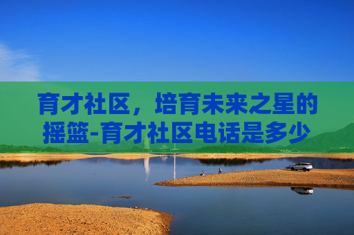 育才社区，培育未来之星的摇篮-育才社区电话是多少