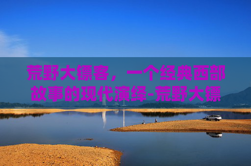 荒野大镖客，一个经典西部故事的现代演绎-荒野大镖客英文名叫什么