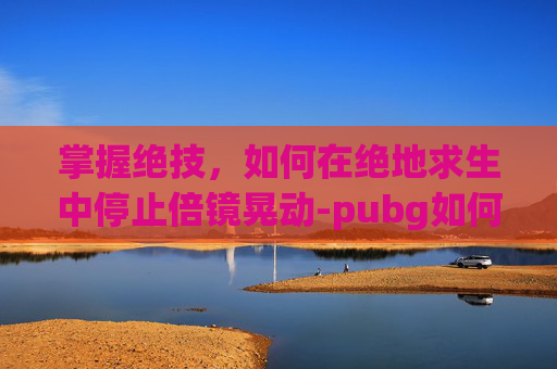 掌握绝技，如何在绝地求生中停止倍镜晃动-pubg如何调整倍镜距离