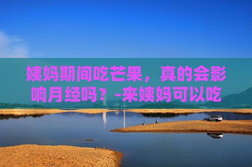 姨妈期间吃芒果，真的会影响月经吗？-来姨妈可以吃芒果吗 经期