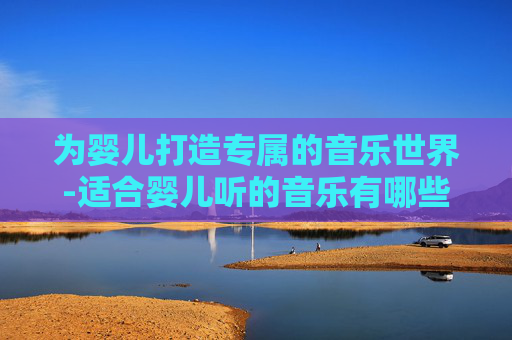 为婴儿打造专属的音乐世界-适合婴儿听的音乐有哪些