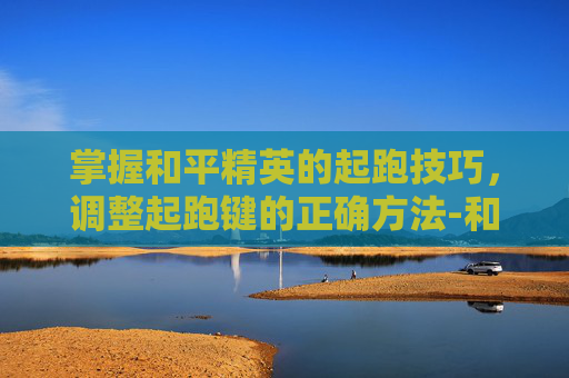 掌握和平精英的起跑技巧，调整起跑键的正确方法-和平精英怎么调整起跑键位置