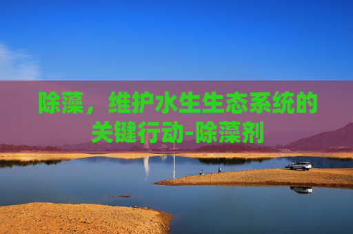 除藻，维护水生生态系统的关键行动-除藻剂