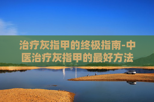 治疗灰指甲的终极指南-中医治疗灰指甲的最好方法