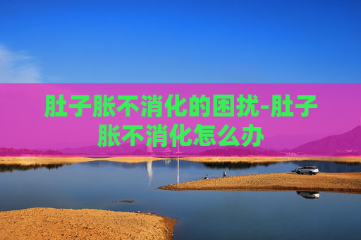 肚子胀不消化的困扰-肚子胀不消化怎么办