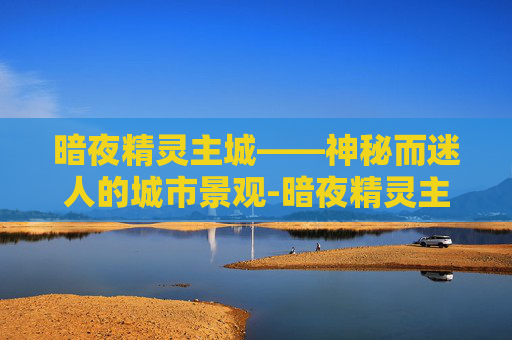 暗夜精灵主城——神秘而迷人的城市景观-暗夜精灵主城怎么去