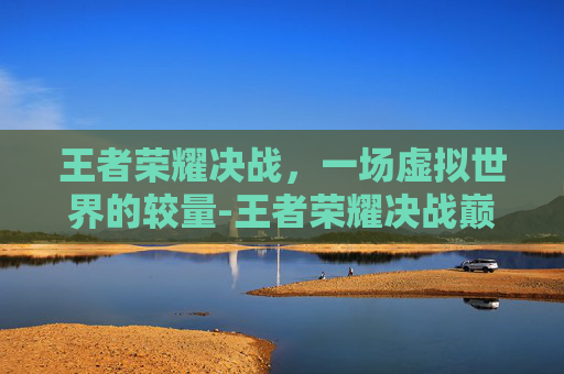 王者荣耀决战，一场虚拟世界的较量-王者荣耀决战巅峰