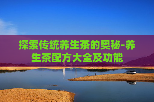 探索传统养生茶的奥秘-养生茶配方大全及功能
