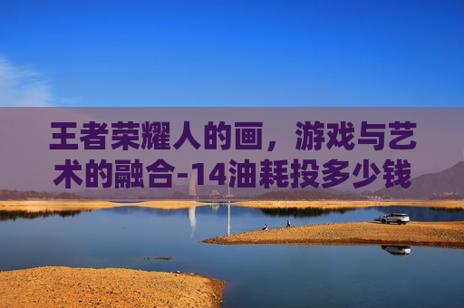 王者荣耀人的画，游戏与艺术的融合-14油耗投多少钱一公里