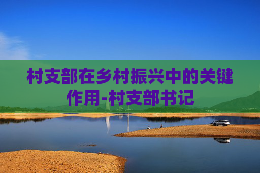村支部在乡村振兴中的关键作用-村支部书记