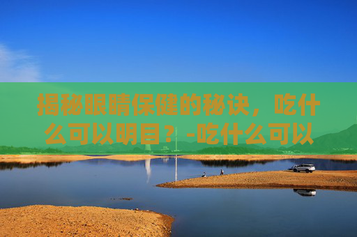 揭秘眼睛保健的秘诀，吃什么可以明目？-吃什么可以明目缓解眼疲劳