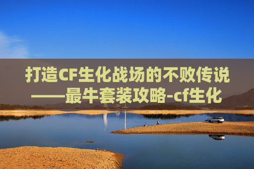 打造CF生化战场的不败传说——最牛套装攻略-cf生化最强套装