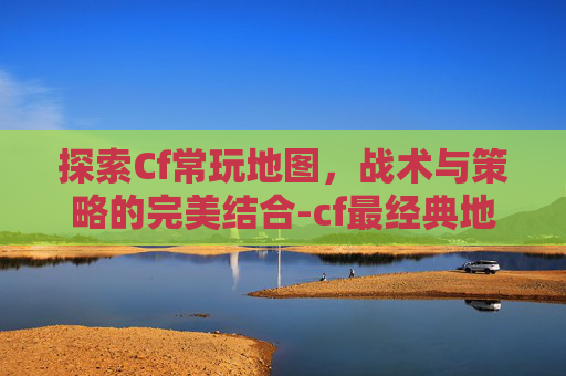 探索Cf常玩地图，战术与策略的完美结合-cf最经典地图