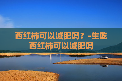 西红柿可以减肥吗？-生吃西红柿可以减肥吗