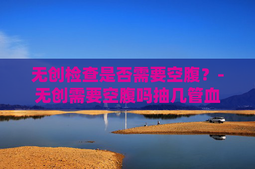 无创检查是否需要空腹？-无创需要空腹吗抽几管血