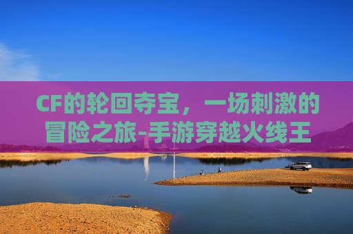 CF的轮回夺宝，一场刺激的冒险之旅-手游穿越火线王者轮回夺宝