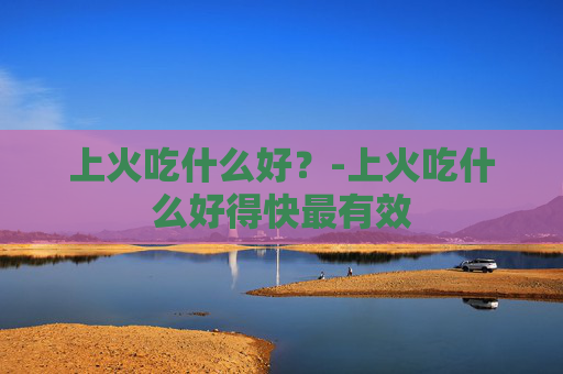 上火吃什么好？-上火吃什么好得快最有效