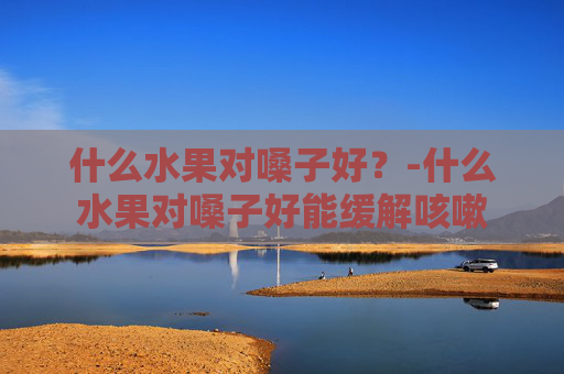 什么水果对嗓子好？-什么水果对嗓子好能缓解咳嗽